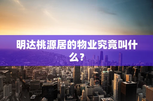明达桃源居的物业究竟叫什么？