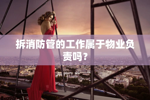 拆消防管的工作属于物业负责吗？